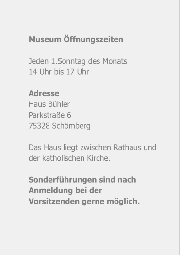 Museum Öffnungszeiten  Jeden 1.Sonntag des Monats 14 Uhr bis 17 Uhr  Adresse Haus Bühler Parkstraße 6 75328 Schömberg  Das Haus liegt zwischen Rathaus und der katholischen Kirche.  Sonderführungen sind nach Anmeldung bei derVorsitzenden gerne möglich.